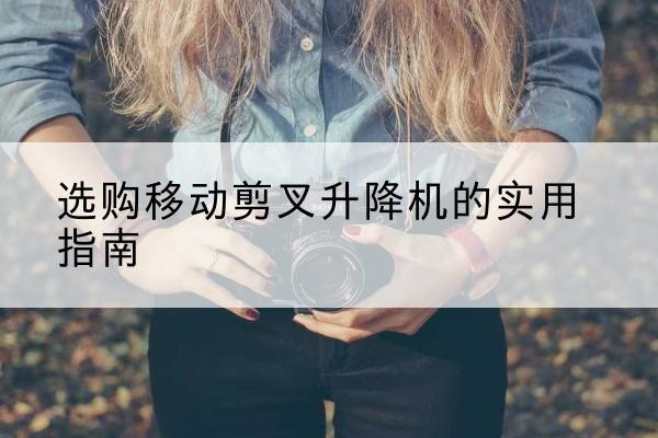 环县移动剪叉升降机怎么选-选购移动剪叉升降机的实用指南