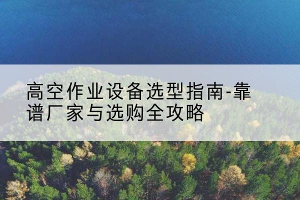 环县升降车厂家-高空作业设备选型指南-靠谱厂家与选购全攻略