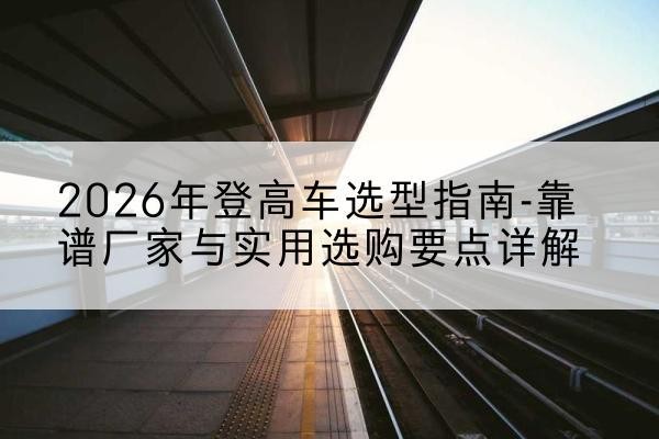 环县登高车厂家推荐-2026年登高车选型指南-靠谱厂家与实用选购要点详解