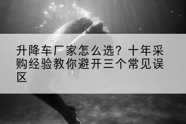 环县升降车厂家-怎么选？十年采购经验教你避开三个常见误区