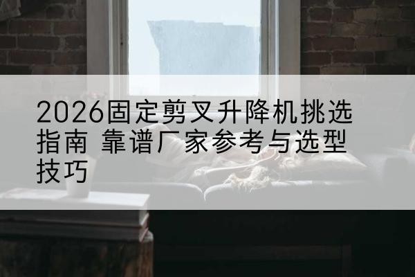 环县固定剪叉升降机厂家推荐-2026固定剪叉升降机挑选指南 靠谱厂家参考与选型技巧
