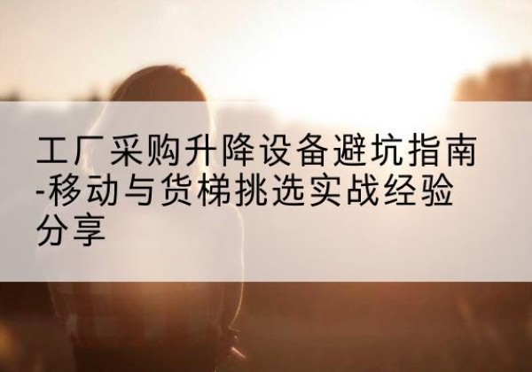 环县移动式升降机怎么选-工厂采购升降设备避坑指南-移动与货梯挑选实战经验分享