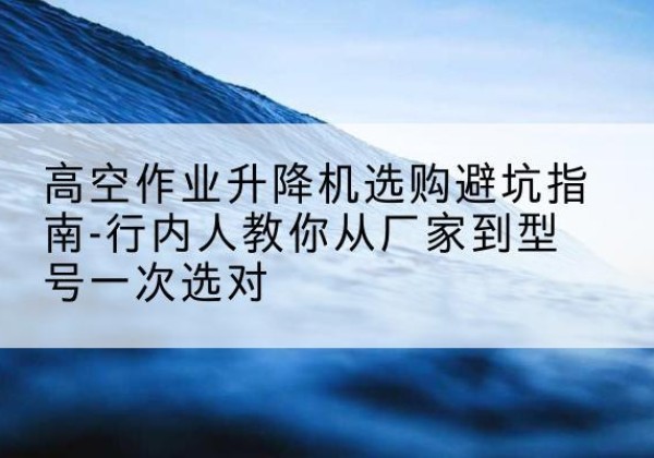 环县升降平台厂家-高空作业升降机选购避坑指南-行内人教你从厂家到型号一次选对