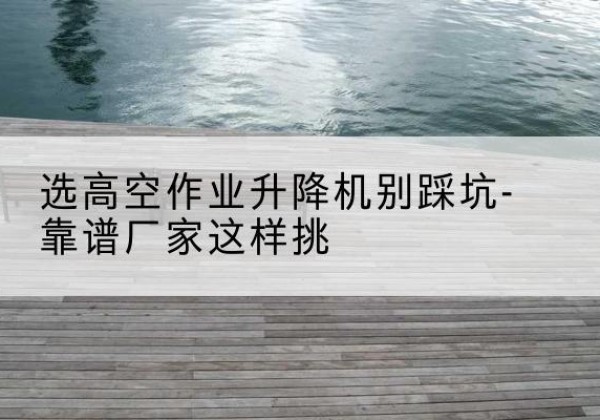 环县剪叉式升降机厂家-选高空作业升降机别踩坑-靠谱厂家这样挑