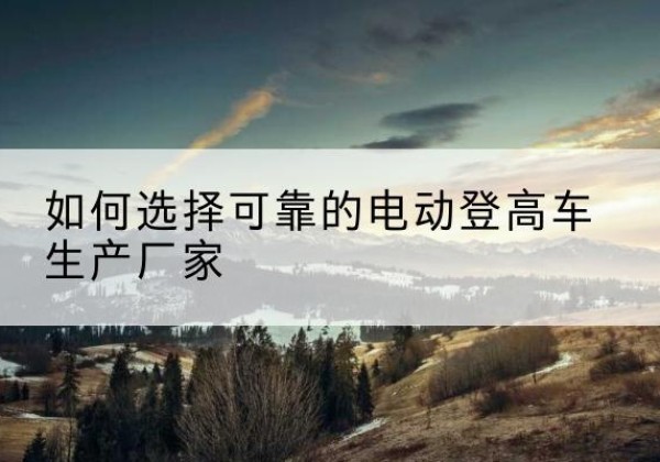 环县电动登高车厂家-如何选择可靠的电动登高车生产厂家