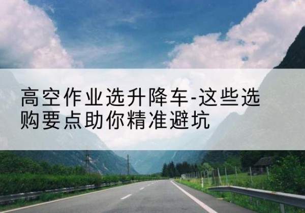 环县升降车厂家-高空作业选升降车-这些选购要点助你*避坑