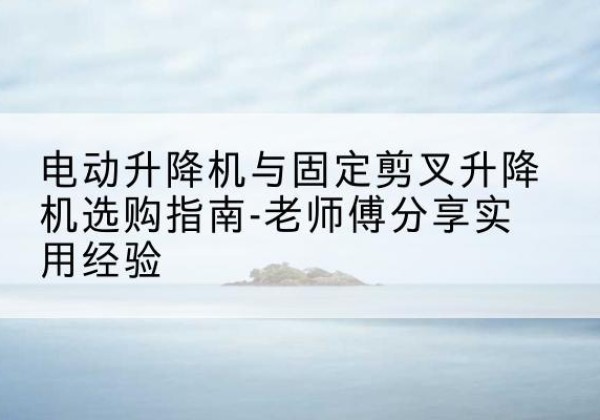 环县电动升降机怎么选-电动升降机与固定剪叉升降机选购指南-老师傅分享实用经验