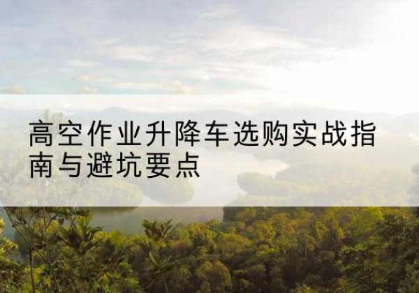 环县升降车怎么选-高空作业升降车选购实战指南与避坑要点