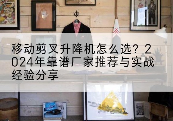 环县升降平台厂家推荐-移动剪叉升降机怎么选？2024年靠谱厂家推荐与实战经验分享