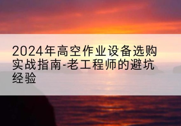 环县高空作业升降机厂家推荐-2024年高空作业设备选购实战指南-老工程师的避坑经验