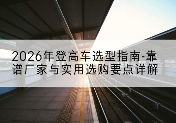 环县登高车厂家推荐-2026年登高车选型指南-靠谱厂家与实用选购要点详解