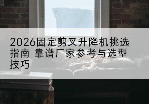 环县固定剪叉升降机厂家推荐-2026固定剪叉升降机挑选指南 靠谱厂家参考与选型技巧